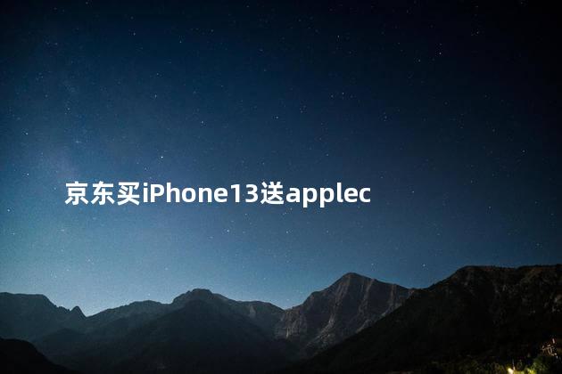 京东买iPhone13送applecare iphone13首发京东可以买到吗